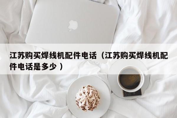 江蘇購買焊線機配件電話（江蘇購買焊線機配件電話是多少 ）